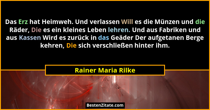 Das Erz hat Heimweh. Und verlassen Will es die Münzen und die Räder, Die es ein kleines Leben lehren. Und aus Fabriken und aus Ka... - Rainer Maria Rilke