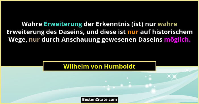 Wahre Erweiterung der Erkenntnis (ist) nur wahre Erweiterung des Daseins, und diese ist nur auf historischem Wege, nur durch An... - Wilhelm von Humboldt