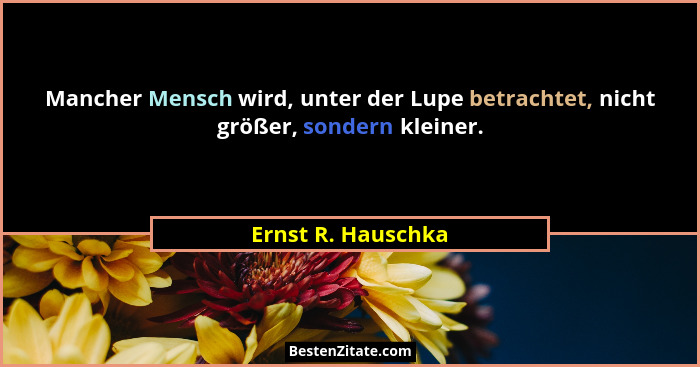 Mancher Mensch wird, unter der Lupe betrachtet, nicht größer, sondern kleiner.... - Ernst R. Hauschka
