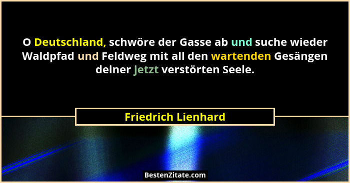 O Deutschland, schwöre der Gasse ab und suche wieder Waldpfad und Feldweg mit all den wartenden Gesängen deiner jetzt verstörten... - Friedrich Lienhard