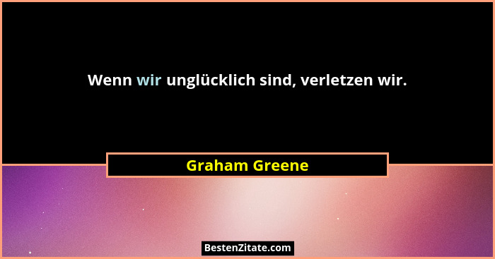 Wenn wir unglücklich sind, verletzen wir.... - Graham Greene