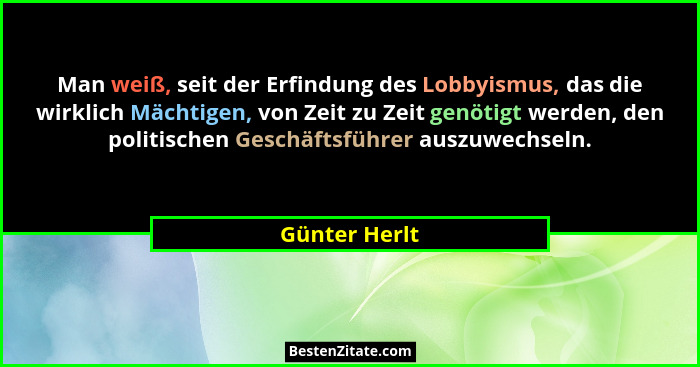 Man weiß, seit der Erfindung des Lobbyismus, das die wirklich Mächtigen, von Zeit zu Zeit genötigt werden, den politischen Geschäftsfüh... - Günter Herlt