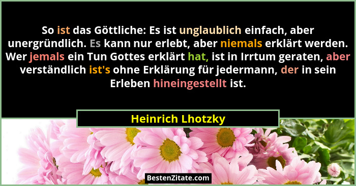 So ist das Göttliche: Es ist unglaublich einfach, aber unergründlich. Es kann nur erlebt, aber niemals erklärt werden. Wer jemals e... - Heinrich Lhotzky