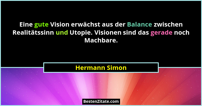 Eine gute Vision erwächst aus der Balance zwischen Realitätssinn und Utopie. Visionen sind das gerade noch Machbare.... - Hermann Simon