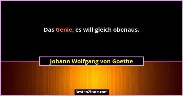 Das Genie, es will gleich obenaus.... - Johann Wolfgang von Goethe