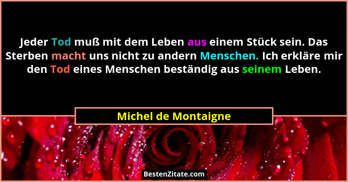 Jeder Tod muß mit dem Leben aus einem Stück sein. Das Sterben macht uns nicht zu andern Menschen. Ich erkläre mir den Tod eines... - Michel de Montaigne