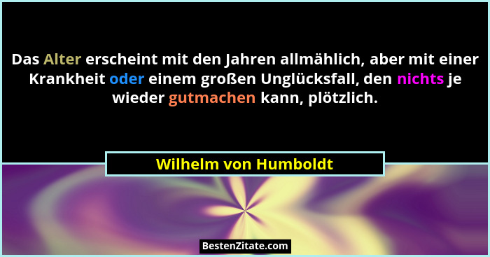 Das Alter erscheint mit den Jahren allmählich, aber mit einer Krankheit oder einem großen Unglücksfall, den nichts je wieder gu... - Wilhelm von Humboldt