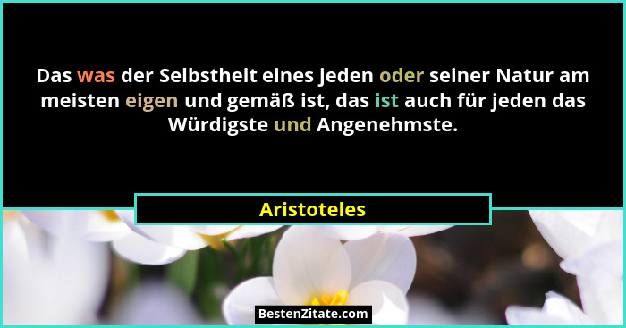 Das was der Selbstheit eines jeden oder seiner Natur am meisten eigen und gemäß ist, das ist auch für jeden das Würdigste und Angenehmst... - Aristoteles