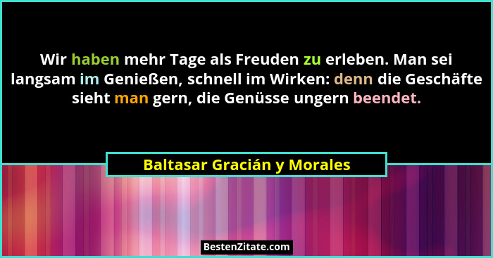 Wir haben mehr Tage als Freuden zu erleben. Man sei langsam im Genießen, schnell im Wirken: denn die Geschäfte sieht man... - Baltasar Gracián y Morales