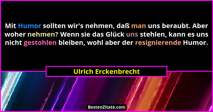 Mit Humor sollten wir's nehmen, daß man uns beraubt. Aber woher nehmen? Wenn sie das Glück uns stehlen, kann es uns nicht ge... - Ulrich Erckenbrecht