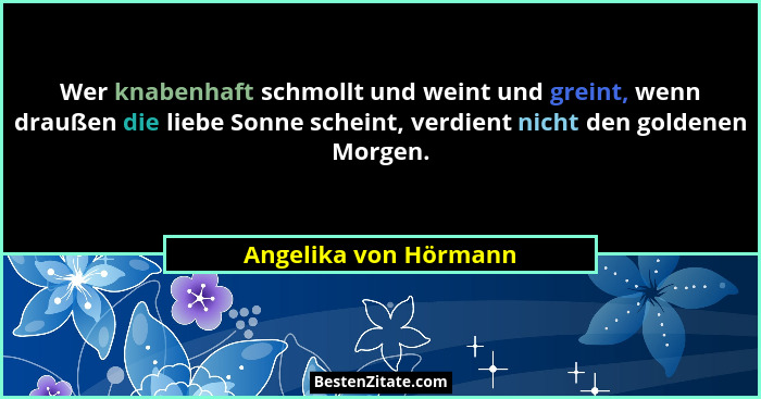 Wer knabenhaft schmollt und weint und greint, wenn draußen die liebe Sonne scheint, verdient nicht den goldenen Morgen.... - Angelika von Hörmann