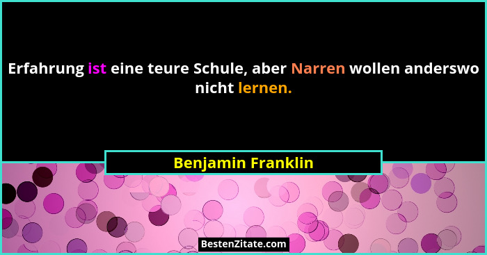 Erfahrung ist eine teure Schule, aber Narren wollen anderswo nicht lernen.... - Benjamin Franklin