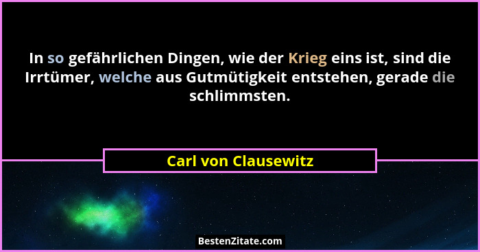 In so gefährlichen Dingen, wie der Krieg eins ist, sind die Irrtümer, welche aus Gutmütigkeit entstehen, gerade die schlimmsten.... - Carl von Clausewitz