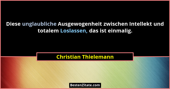 Diese unglaubliche Ausgewogenheit zwischen Intellekt und totalem Loslassen, das ist einmalig.... - Christian Thielemann