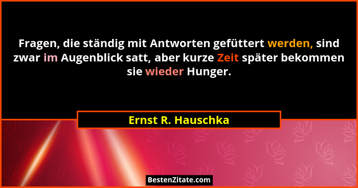 Fragen, die ständig mit Antworten gefüttert werden, sind zwar im Augenblick satt, aber kurze Zeit später bekommen sie wieder Hunge... - Ernst R. Hauschka