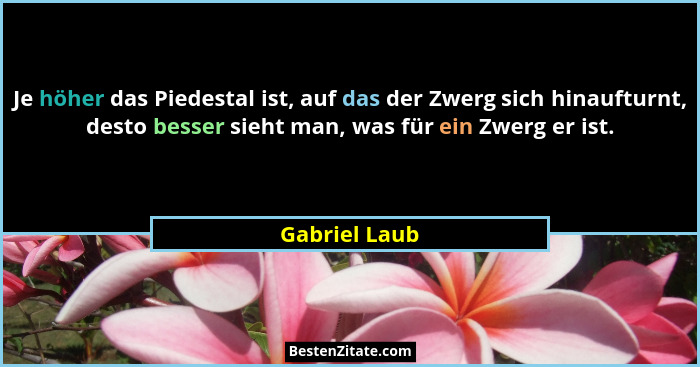 Je höher das Piedestal ist, auf das der Zwerg sich hinaufturnt, desto besser sieht man, was für ein Zwerg er ist.... - Gabriel Laub