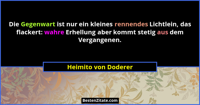 Die Gegenwart ist nur ein kleines rennendes Lichtlein, das flackert: wahre Erhellung aber kommt stetig aus dem Vergangenen.... - Heimito von Doderer