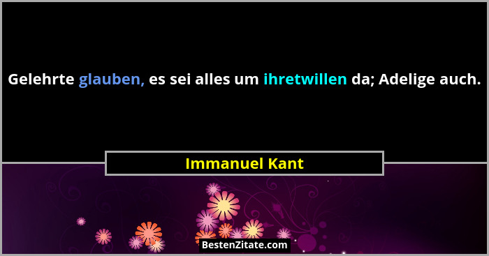 Gelehrte glauben, es sei alles um ihretwillen da; Adelige auch.... - Immanuel Kant
