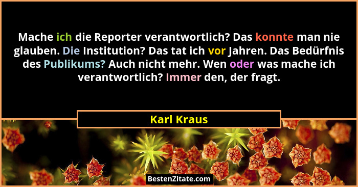 Mache ich die Reporter verantwortlich? Das konnte man nie glauben. Die Institution? Das tat ich vor Jahren. Das Bedürfnis des Publikums?... - Karl Kraus