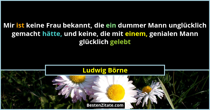 Mir ist keine Frau bekannt, die ein dummer Mann unglücklich gemacht hätte, und keine, die mit einem, genialen Mann glücklich gelebt... - Ludwig Börne