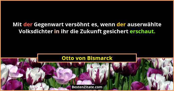 Mit der Gegenwart versöhnt es, wenn der auserwählte Volksdichter in ihr die Zukunft gesichert erschaut.... - Otto von Bismarck