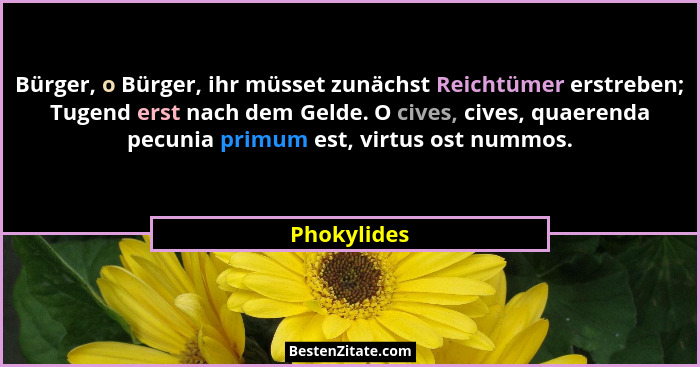 Bürger, o Bürger, ihr müsset zunächst Reichtümer erstreben; Tugend erst nach dem Gelde. O cives, cives, quaerenda pecunia primum est, vir... - Phokylides