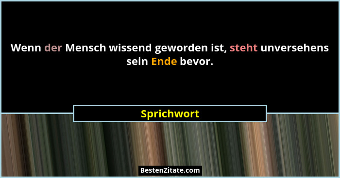 Wenn der Mensch wissend geworden ist, steht unversehens sein Ende bevor.... - Sprichwort