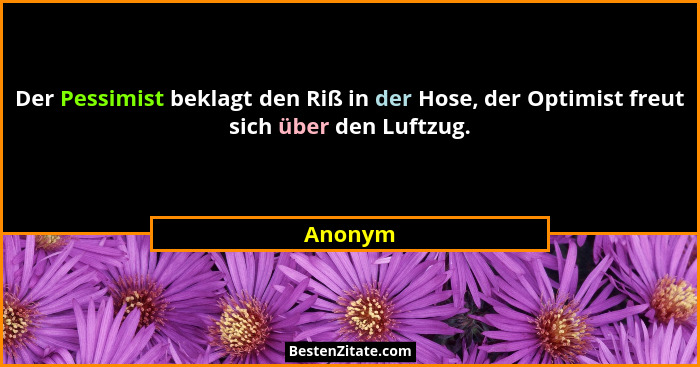 Der Pessimist beklagt den Riß in der Hose, der Optimist freut sich über den Luftzug.... - Anonym