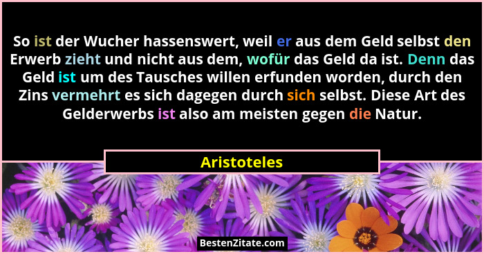 So ist der Wucher hassenswert, weil er aus dem Geld selbst den Erwerb zieht und nicht aus dem, wofür das Geld da ist. Denn das Geld ist... - Aristoteles
