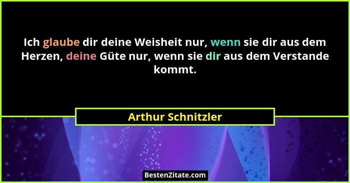 Ich glaube dir deine Weisheit nur, wenn sie dir aus dem Herzen, deine Güte nur, wenn sie dir aus dem Verstande kommt.... - Arthur Schnitzler