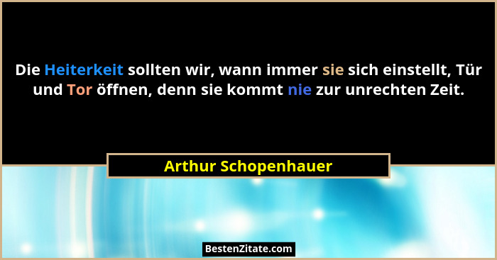 Die Heiterkeit sollten wir, wann immer sie sich einstellt, Tür und Tor öffnen, denn sie kommt nie zur unrechten Zeit.... - Arthur Schopenhauer