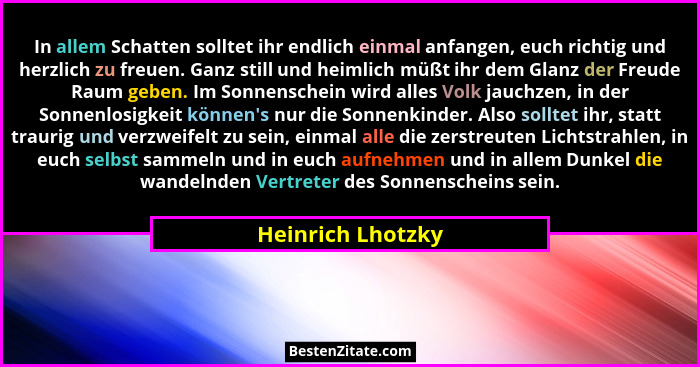 In allem Schatten solltet ihr endlich einmal anfangen, euch richtig und herzlich zu freuen. Ganz still und heimlich müßt ihr dem Gl... - Heinrich Lhotzky