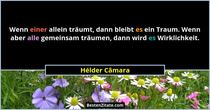 Wenn einer allein träumt, dann bleibt es ein Traum. Wenn aber alle gemeinsam träumen, dann wird es Wirklichkeit.... - Hélder Câmara