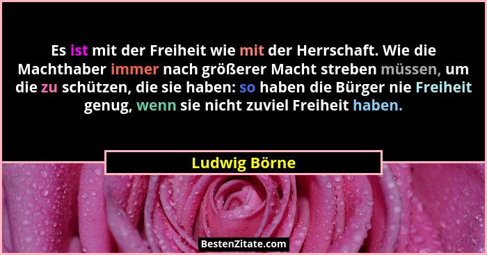 Es ist mit der Freiheit wie mit der Herrschaft. Wie die Machthaber immer nach größerer Macht streben müssen, um die zu schützen, die si... - Ludwig Börne