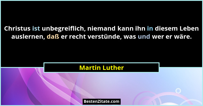 Christus ist unbegreiflich, niemand kann ihn in diesem Leben auslernen, daß er recht verstünde, was und wer er wäre.... - Martin Luther