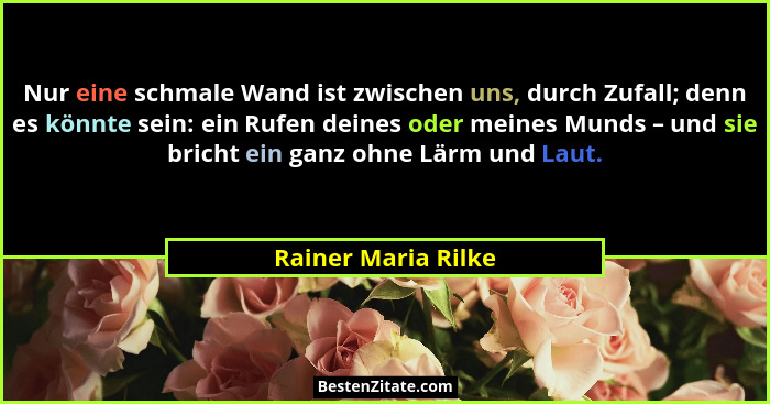 Nur eine schmale Wand ist zwischen uns, durch Zufall; denn es könnte sein: ein Rufen deines oder meines Munds – und sie bricht ei... - Rainer Maria Rilke