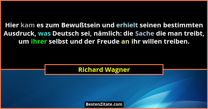 Hier kam es zum Bewußtsein und erhielt seinen bestimmten Ausdruck, was Deutsch sei, nämlich: die Sache die man treibt, um ihrer selbs... - Richard Wagner