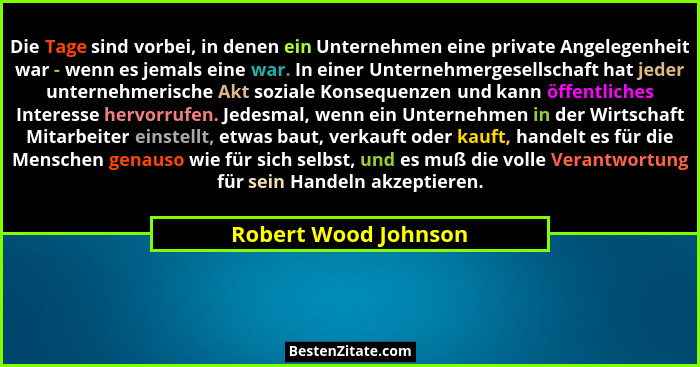 Die Tage sind vorbei, in denen ein Unternehmen eine private Angelegenheit war - wenn es jemals eine war. In einer Unternehmerges... - Robert Wood Johnson