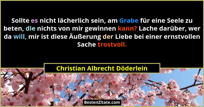 Sollte es nicht lächerlich sein, am Grabe für eine Seele zu beten, die nichts von mir gewinnen kann? Lache darüber, wer... - Christian Albrecht Döderlein