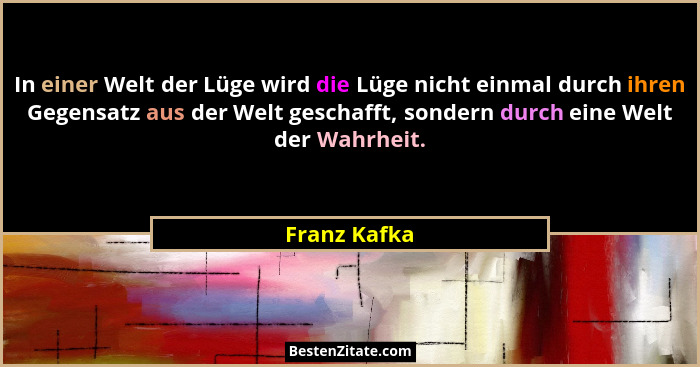 In einer Welt der Lüge wird die Lüge nicht einmal durch ihren Gegensatz aus der Welt geschafft, sondern durch eine Welt der Wahrheit.... - Franz Kafka