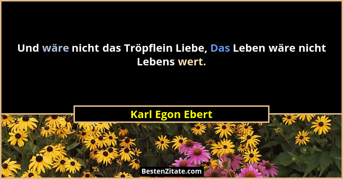 Und wäre nicht das Tröpflein Liebe, Das Leben wäre nicht Lebens wert.... - Karl Egon Ebert