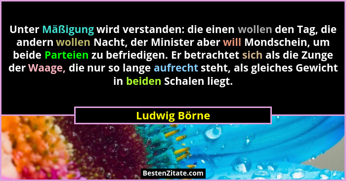 Unter Mäßigung wird verstanden: die einen wollen den Tag, die andern wollen Nacht, der Minister aber will Mondschein, um beide Parteien... - Ludwig Börne