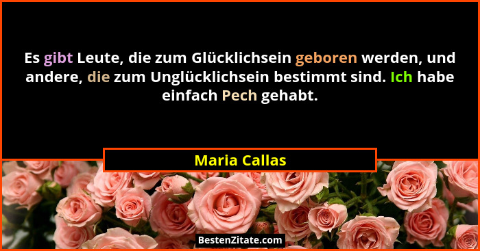 Es gibt Leute, die zum Glücklichsein geboren werden, und andere, die zum Unglücklichsein bestimmt sind. Ich habe einfach Pech gehabt.... - Maria Callas