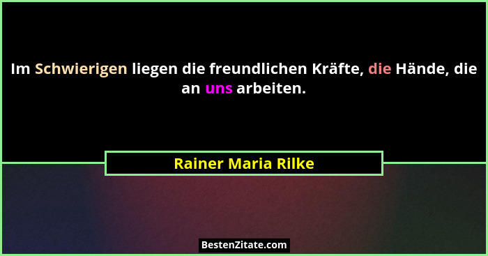 Im Schwierigen liegen die freundlichen Kräfte, die Hände, die an uns arbeiten.... - Rainer Maria Rilke