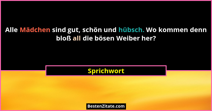 Alle Mädchen sind gut, schön und hübsch. Wo kommen denn bloß all die bösen Weiber her?... - Sprichwort