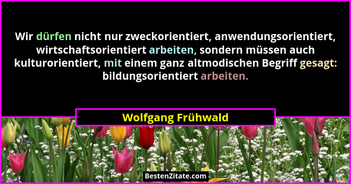 Wir dürfen nicht nur zweckorientiert, anwendungsorientiert, wirtschaftsorientiert arbeiten, sondern müssen auch kulturorientiert,... - Wolfgang Frühwald