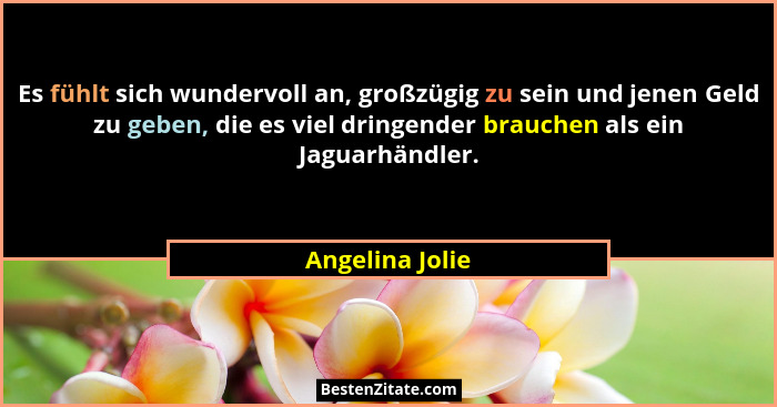 Es fühlt sich wundervoll an, großzügig zu sein und jenen Geld zu geben, die es viel dringender brauchen als ein Jaguarhändler.... - Angelina Jolie