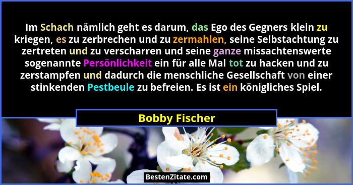 Im Schach nämlich geht es darum, das Ego des Gegners klein zu kriegen, es zu zerbrechen und zu zermahlen, seine Selbstachtung zu zertr... - Bobby Fischer