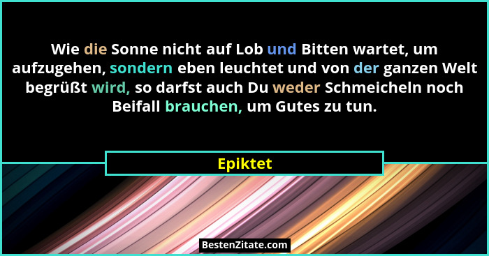 Wie die Sonne nicht auf Lob und Bitten wartet, um aufzugehen, sondern eben leuchtet und von der ganzen Welt begrüßt wird, so darfst auch Du... - Epiktet