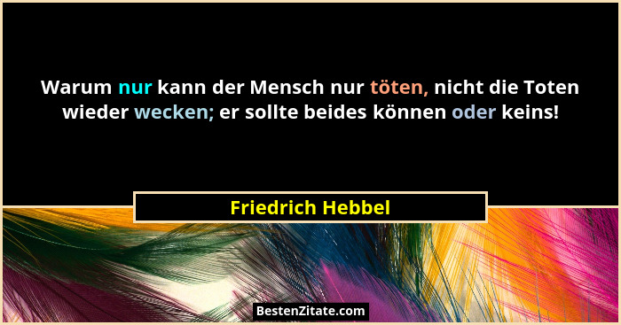 Warum nur kann der Mensch nur töten, nicht die Toten wieder wecken; er sollte beides können oder keins!... - Friedrich Hebbel